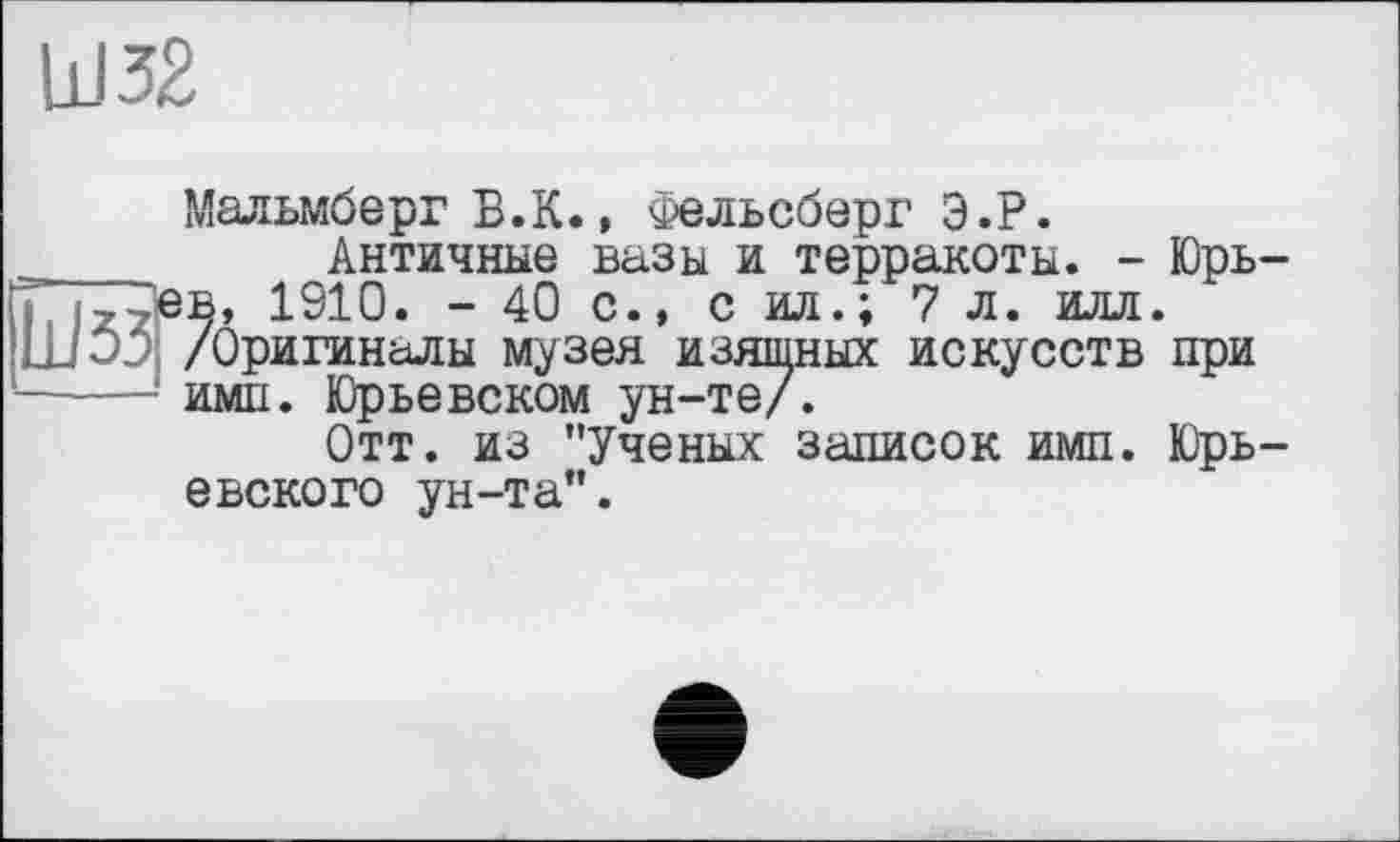 ﻿bJ32
Мальмберг Б.К., Фельсберг Э.Р.
Античные вазы и терракоты. - Юрь-в, 1910. - 40 с., с ил.; 7 л. илл. /Оригиналы музея изяшных искусств при имп. Юрьевском ун-те/.
Отт. из "Ученых записок имп. Юрьевского ун-та".